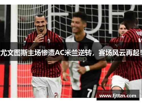 尤文图斯主场惨遭AC米兰逆转，赛场风云再起！