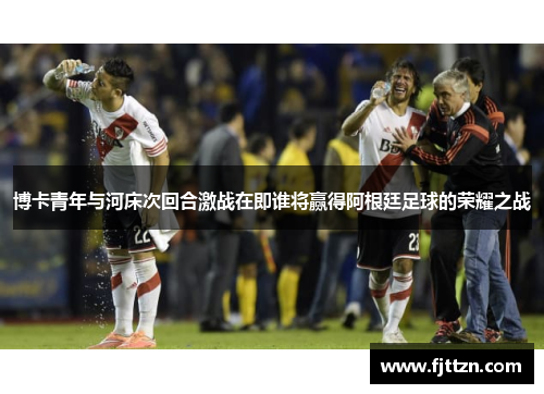 博卡青年与河床次回合激战在即谁将赢得阿根廷足球的荣耀之战